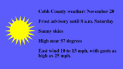 sunny sky graphic with the following text: Cobb County weather: November 20 Frost advisory until 8 a.m. Saturday Sunny skies High near 57 degrees East wind 10 to 15 mph, with gusts as high as 25 mph.